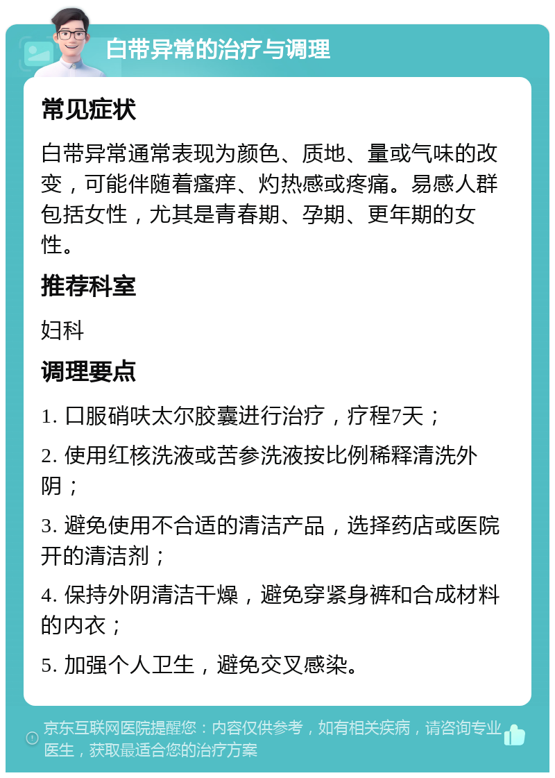 白带异常的治疗与调理 常见症状 白带异常通常表现为颜色、质地、量或气味的改变，可能伴随着瘙痒、灼热感或疼痛。易感人群包括女性，尤其是青春期、孕期、更年期的女性。 推荐科室 妇科 调理要点 1. 口服硝呋太尔胶囊进行治疗，疗程7天； 2. 使用红核洗液或苦参洗液按比例稀释清洗外阴； 3. 避免使用不合适的清洁产品，选择药店或医院开的清洁剂； 4. 保持外阴清洁干燥，避免穿紧身裤和合成材料的内衣； 5. 加强个人卫生，避免交叉感染。