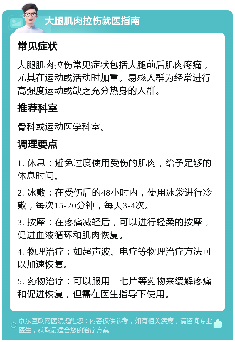 大腿肌肉拉伤就医指南 常见症状 大腿肌肉拉伤常见症状包括大腿前后肌肉疼痛，尤其在运动或活动时加重。易感人群为经常进行高强度运动或缺乏充分热身的人群。 推荐科室 骨科或运动医学科室。 调理要点 1. 休息：避免过度使用受伤的肌肉，给予足够的休息时间。 2. 冰敷：在受伤后的48小时内，使用冰袋进行冷敷，每次15-20分钟，每天3-4次。 3. 按摩：在疼痛减轻后，可以进行轻柔的按摩，促进血液循环和肌肉恢复。 4. 物理治疗：如超声波、电疗等物理治疗方法可以加速恢复。 5. 药物治疗：可以服用三七片等药物来缓解疼痛和促进恢复，但需在医生指导下使用。