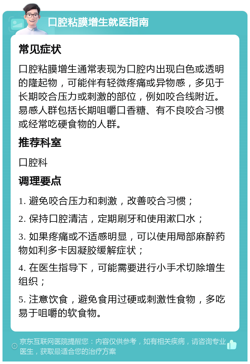 口腔粘膜增生就医指南 常见症状 口腔粘膜增生通常表现为口腔内出现白色或透明的隆起物，可能伴有轻微疼痛或异物感，多见于长期咬合压力或刺激的部位，例如咬合线附近。易感人群包括长期咀嚼口香糖、有不良咬合习惯或经常吃硬食物的人群。 推荐科室 口腔科 调理要点 1. 避免咬合压力和刺激，改善咬合习惯； 2. 保持口腔清洁，定期刷牙和使用漱口水； 3. 如果疼痛或不适感明显，可以使用局部麻醉药物如利多卡因凝胶缓解症状； 4. 在医生指导下，可能需要进行小手术切除增生组织； 5. 注意饮食，避免食用过硬或刺激性食物，多吃易于咀嚼的软食物。