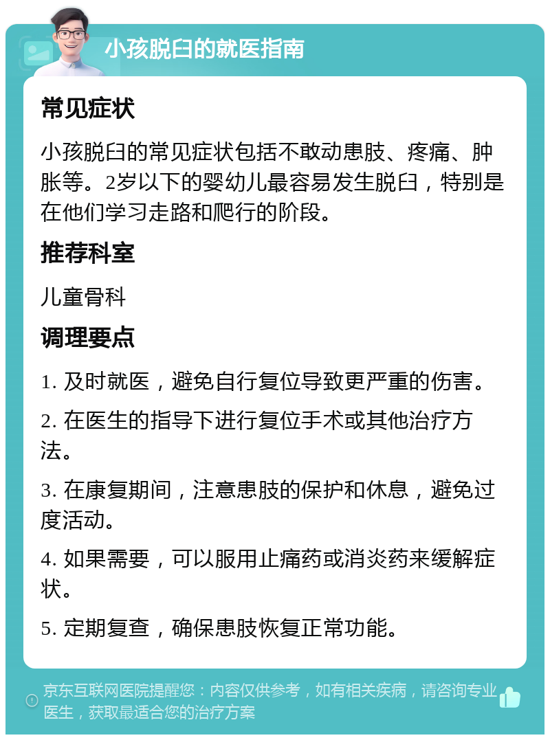 小孩脱臼的就医指南 常见症状 小孩脱臼的常见症状包括不敢动患肢、疼痛、肿胀等。2岁以下的婴幼儿最容易发生脱臼，特别是在他们学习走路和爬行的阶段。 推荐科室 儿童骨科 调理要点 1. 及时就医，避免自行复位导致更严重的伤害。 2. 在医生的指导下进行复位手术或其他治疗方法。 3. 在康复期间，注意患肢的保护和休息，避免过度活动。 4. 如果需要，可以服用止痛药或消炎药来缓解症状。 5. 定期复查，确保患肢恢复正常功能。