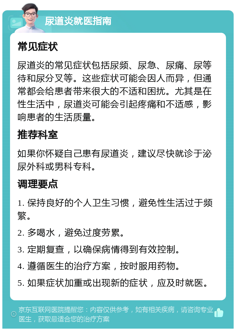 尿道炎就医指南 常见症状 尿道炎的常见症状包括尿频、尿急、尿痛、尿等待和尿分叉等。这些症状可能会因人而异，但通常都会给患者带来很大的不适和困扰。尤其是在性生活中，尿道炎可能会引起疼痛和不适感，影响患者的生活质量。 推荐科室 如果你怀疑自己患有尿道炎，建议尽快就诊于泌尿外科或男科专科。 调理要点 1. 保持良好的个人卫生习惯，避免性生活过于频繁。 2. 多喝水，避免过度劳累。 3. 定期复查，以确保病情得到有效控制。 4. 遵循医生的治疗方案，按时服用药物。 5. 如果症状加重或出现新的症状，应及时就医。