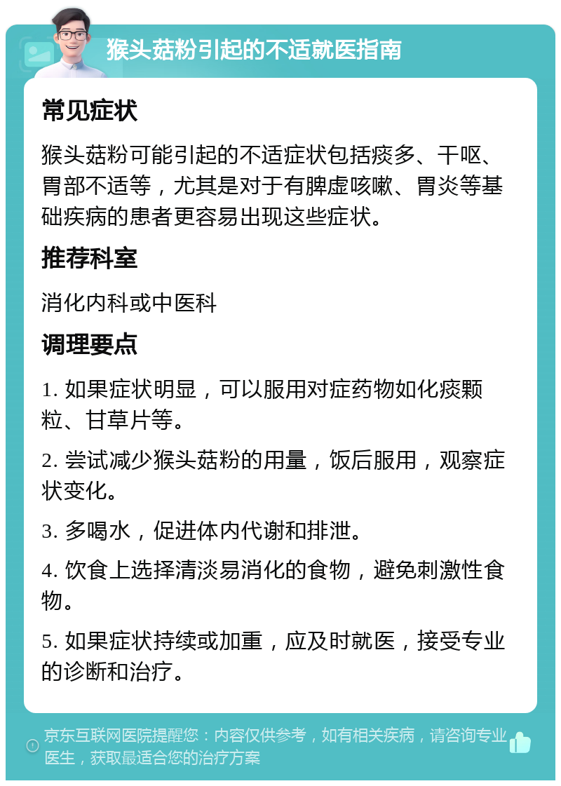 猴头菇粉引起的不适就医指南 常见症状 猴头菇粉可能引起的不适症状包括痰多、干呕、胃部不适等，尤其是对于有脾虚咳嗽、胃炎等基础疾病的患者更容易出现这些症状。 推荐科室 消化内科或中医科 调理要点 1. 如果症状明显，可以服用对症药物如化痰颗粒、甘草片等。 2. 尝试减少猴头菇粉的用量，饭后服用，观察症状变化。 3. 多喝水，促进体内代谢和排泄。 4. 饮食上选择清淡易消化的食物，避免刺激性食物。 5. 如果症状持续或加重，应及时就医，接受专业的诊断和治疗。