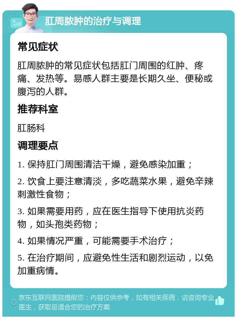 肛周脓肿的治疗与调理 常见症状 肛周脓肿的常见症状包括肛门周围的红肿、疼痛、发热等。易感人群主要是长期久坐、便秘或腹泻的人群。 推荐科室 肛肠科 调理要点 1. 保持肛门周围清洁干燥，避免感染加重； 2. 饮食上要注意清淡，多吃蔬菜水果，避免辛辣刺激性食物； 3. 如果需要用药，应在医生指导下使用抗炎药物，如头孢类药物； 4. 如果情况严重，可能需要手术治疗； 5. 在治疗期间，应避免性生活和剧烈运动，以免加重病情。