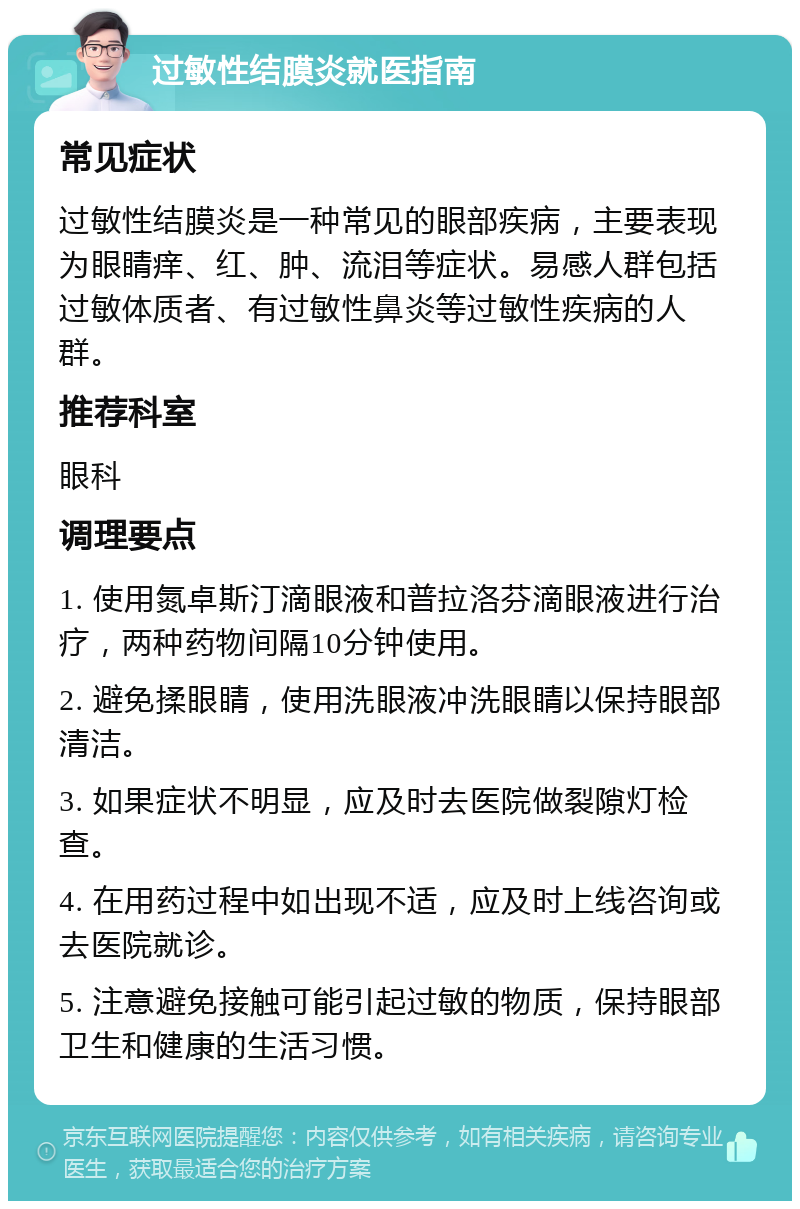 过敏性结膜炎就医指南 常见症状 过敏性结膜炎是一种常见的眼部疾病，主要表现为眼睛痒、红、肿、流泪等症状。易感人群包括过敏体质者、有过敏性鼻炎等过敏性疾病的人群。 推荐科室 眼科 调理要点 1. 使用氮卓斯汀滴眼液和普拉洛芬滴眼液进行治疗，两种药物间隔10分钟使用。 2. 避免揉眼睛，使用洗眼液冲洗眼睛以保持眼部清洁。 3. 如果症状不明显，应及时去医院做裂隙灯检查。 4. 在用药过程中如出现不适，应及时上线咨询或去医院就诊。 5. 注意避免接触可能引起过敏的物质，保持眼部卫生和健康的生活习惯。