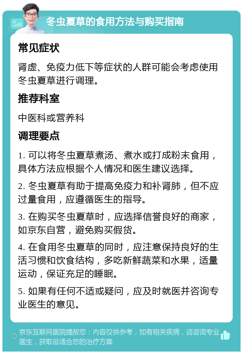 冬虫夏草的食用方法与购买指南 常见症状 肾虚、免疫力低下等症状的人群可能会考虑使用冬虫夏草进行调理。 推荐科室 中医科或营养科 调理要点 1. 可以将冬虫夏草煮汤、煮水或打成粉末食用，具体方法应根据个人情况和医生建议选择。 2. 冬虫夏草有助于提高免疫力和补肾肺，但不应过量食用，应遵循医生的指导。 3. 在购买冬虫夏草时，应选择信誉良好的商家，如京东自营，避免购买假货。 4. 在食用冬虫夏草的同时，应注意保持良好的生活习惯和饮食结构，多吃新鲜蔬菜和水果，适量运动，保证充足的睡眠。 5. 如果有任何不适或疑问，应及时就医并咨询专业医生的意见。