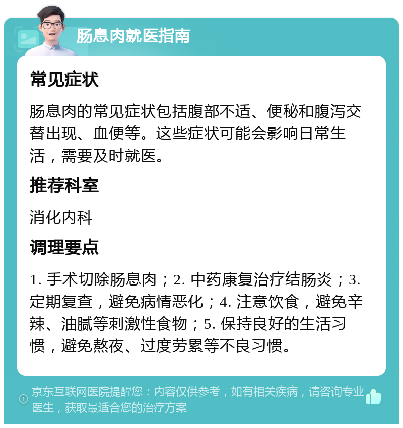 肠息肉就医指南 常见症状 肠息肉的常见症状包括腹部不适、便秘和腹泻交替出现、血便等。这些症状可能会影响日常生活，需要及时就医。 推荐科室 消化内科 调理要点 1. 手术切除肠息肉；2. 中药康复治疗结肠炎；3. 定期复查，避免病情恶化；4. 注意饮食，避免辛辣、油腻等刺激性食物；5. 保持良好的生活习惯，避免熬夜、过度劳累等不良习惯。