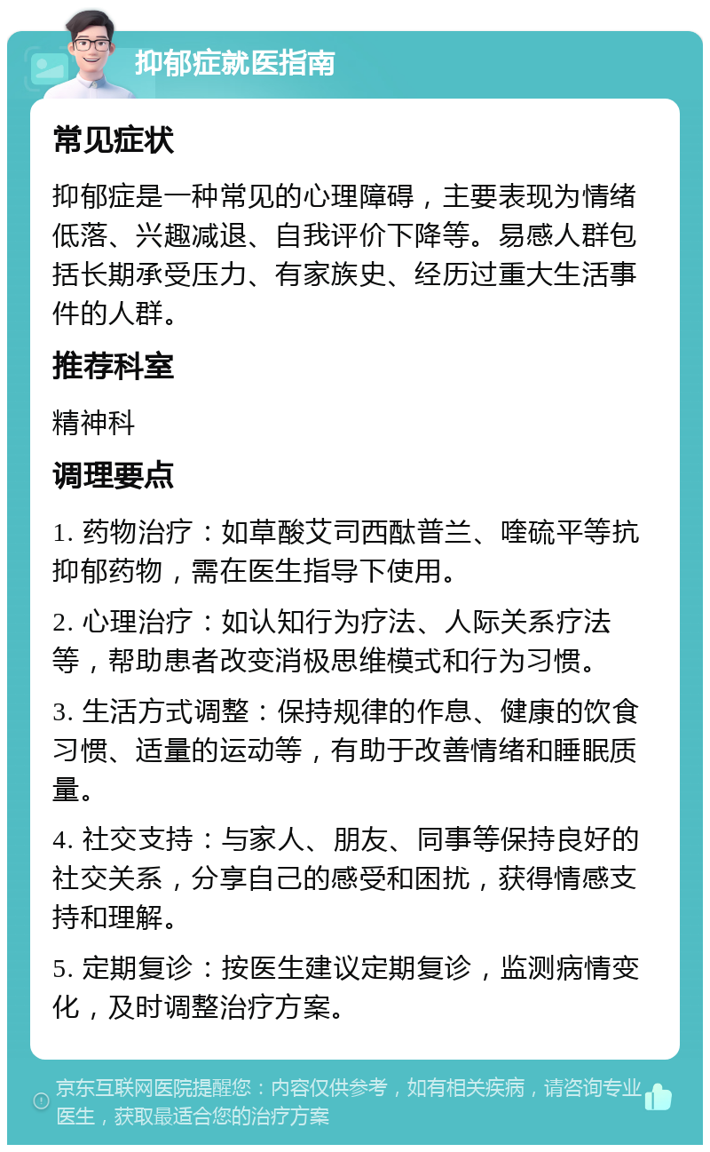 抑郁症就医指南 常见症状 抑郁症是一种常见的心理障碍，主要表现为情绪低落、兴趣减退、自我评价下降等。易感人群包括长期承受压力、有家族史、经历过重大生活事件的人群。 推荐科室 精神科 调理要点 1. 药物治疗：如草酸艾司西酞普兰、喹硫平等抗抑郁药物，需在医生指导下使用。 2. 心理治疗：如认知行为疗法、人际关系疗法等，帮助患者改变消极思维模式和行为习惯。 3. 生活方式调整：保持规律的作息、健康的饮食习惯、适量的运动等，有助于改善情绪和睡眠质量。 4. 社交支持：与家人、朋友、同事等保持良好的社交关系，分享自己的感受和困扰，获得情感支持和理解。 5. 定期复诊：按医生建议定期复诊，监测病情变化，及时调整治疗方案。