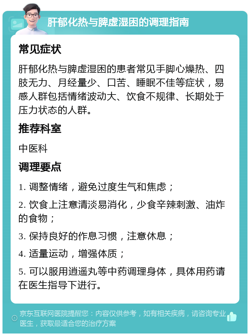 肝郁化热与脾虚湿困的调理指南 常见症状 肝郁化热与脾虚湿困的患者常见手脚心燥热、四肢无力、月经量少、口苦、睡眠不佳等症状，易感人群包括情绪波动大、饮食不规律、长期处于压力状态的人群。 推荐科室 中医科 调理要点 1. 调整情绪，避免过度生气和焦虑； 2. 饮食上注意清淡易消化，少食辛辣刺激、油炸的食物； 3. 保持良好的作息习惯，注意休息； 4. 适量运动，增强体质； 5. 可以服用逍遥丸等中药调理身体，具体用药请在医生指导下进行。