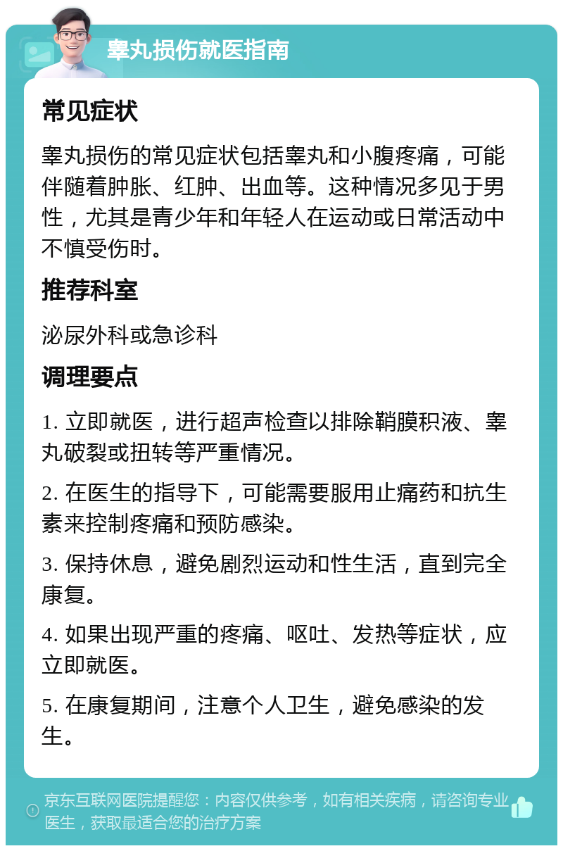 睾丸损伤就医指南 常见症状 睾丸损伤的常见症状包括睾丸和小腹疼痛，可能伴随着肿胀、红肿、出血等。这种情况多见于男性，尤其是青少年和年轻人在运动或日常活动中不慎受伤时。 推荐科室 泌尿外科或急诊科 调理要点 1. 立即就医，进行超声检查以排除鞘膜积液、睾丸破裂或扭转等严重情况。 2. 在医生的指导下，可能需要服用止痛药和抗生素来控制疼痛和预防感染。 3. 保持休息，避免剧烈运动和性生活，直到完全康复。 4. 如果出现严重的疼痛、呕吐、发热等症状，应立即就医。 5. 在康复期间，注意个人卫生，避免感染的发生。