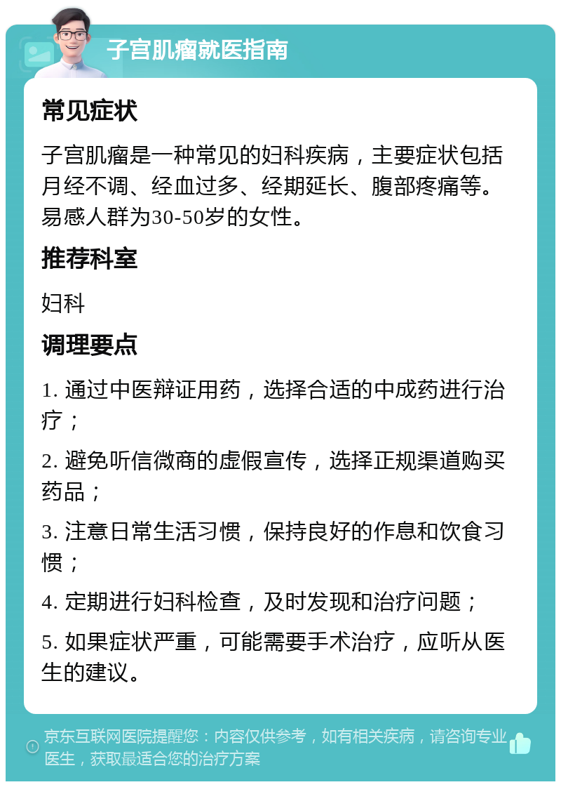 子宫肌瘤就医指南 常见症状 子宫肌瘤是一种常见的妇科疾病，主要症状包括月经不调、经血过多、经期延长、腹部疼痛等。易感人群为30-50岁的女性。 推荐科室 妇科 调理要点 1. 通过中医辩证用药，选择合适的中成药进行治疗； 2. 避免听信微商的虚假宣传，选择正规渠道购买药品； 3. 注意日常生活习惯，保持良好的作息和饮食习惯； 4. 定期进行妇科检查，及时发现和治疗问题； 5. 如果症状严重，可能需要手术治疗，应听从医生的建议。