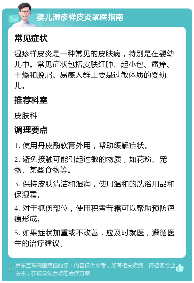 婴儿湿疹样皮炎就医指南 常见症状 湿疹样皮炎是一种常见的皮肤病，特别是在婴幼儿中。常见症状包括皮肤红肿、起小包、瘙痒、干燥和脱屑。易感人群主要是过敏体质的婴幼儿。 推荐科室 皮肤科 调理要点 1. 使用丹皮酚软膏外用，帮助缓解症状。 2. 避免接触可能引起过敏的物质，如花粉、宠物、某些食物等。 3. 保持皮肤清洁和湿润，使用温和的洗浴用品和保湿霜。 4. 对于抓伤部位，使用积雪苷霜可以帮助预防疤痕形成。 5. 如果症状加重或不改善，应及时就医，遵循医生的治疗建议。