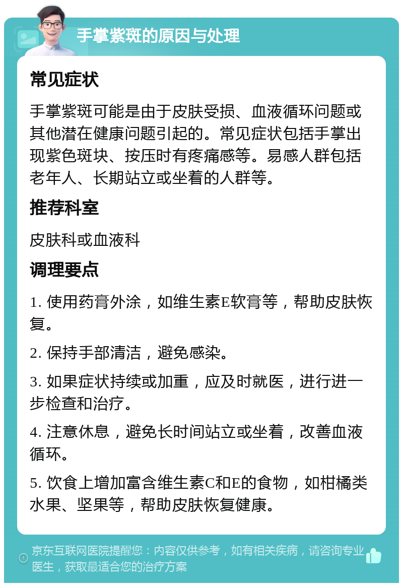 手掌紫斑的原因与处理 常见症状 手掌紫斑可能是由于皮肤受损、血液循环问题或其他潜在健康问题引起的。常见症状包括手掌出现紫色斑块、按压时有疼痛感等。易感人群包括老年人、长期站立或坐着的人群等。 推荐科室 皮肤科或血液科 调理要点 1. 使用药膏外涂，如维生素E软膏等，帮助皮肤恢复。 2. 保持手部清洁，避免感染。 3. 如果症状持续或加重，应及时就医，进行进一步检查和治疗。 4. 注意休息，避免长时间站立或坐着，改善血液循环。 5. 饮食上增加富含维生素C和E的食物，如柑橘类水果、坚果等，帮助皮肤恢复健康。