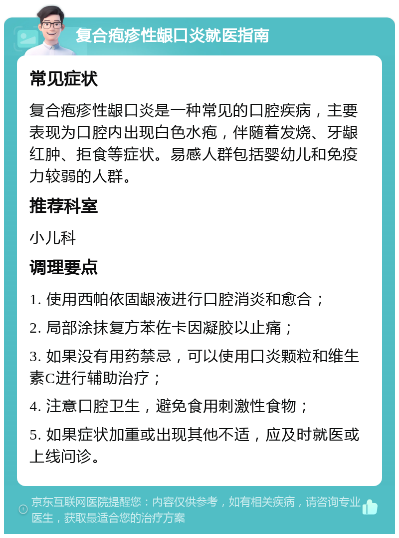 复合疱疹性龈口炎就医指南 常见症状 复合疱疹性龈口炎是一种常见的口腔疾病，主要表现为口腔内出现白色水疱，伴随着发烧、牙龈红肿、拒食等症状。易感人群包括婴幼儿和免疫力较弱的人群。 推荐科室 小儿科 调理要点 1. 使用西帕依固龈液进行口腔消炎和愈合； 2. 局部涂抹复方苯佐卡因凝胶以止痛； 3. 如果没有用药禁忌，可以使用口炎颗粒和维生素C进行辅助治疗； 4. 注意口腔卫生，避免食用刺激性食物； 5. 如果症状加重或出现其他不适，应及时就医或上线问诊。