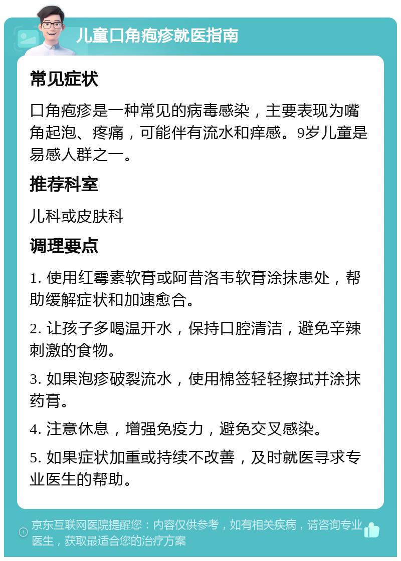 儿童口角疱疹就医指南 常见症状 口角疱疹是一种常见的病毒感染，主要表现为嘴角起泡、疼痛，可能伴有流水和痒感。9岁儿童是易感人群之一。 推荐科室 儿科或皮肤科 调理要点 1. 使用红霉素软膏或阿昔洛韦软膏涂抹患处，帮助缓解症状和加速愈合。 2. 让孩子多喝温开水，保持口腔清洁，避免辛辣刺激的食物。 3. 如果泡疹破裂流水，使用棉签轻轻擦拭并涂抹药膏。 4. 注意休息，增强免疫力，避免交叉感染。 5. 如果症状加重或持续不改善，及时就医寻求专业医生的帮助。