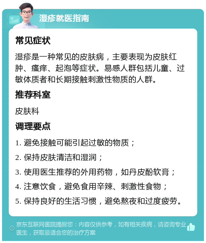 湿疹就医指南 常见症状 湿疹是一种常见的皮肤病，主要表现为皮肤红肿、瘙痒、起泡等症状。易感人群包括儿童、过敏体质者和长期接触刺激性物质的人群。 推荐科室 皮肤科 调理要点 1. 避免接触可能引起过敏的物质； 2. 保持皮肤清洁和湿润； 3. 使用医生推荐的外用药物，如丹皮酚软膏； 4. 注意饮食，避免食用辛辣、刺激性食物； 5. 保持良好的生活习惯，避免熬夜和过度疲劳。