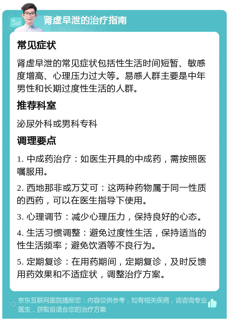 肾虚早泄的治疗指南 常见症状 肾虚早泄的常见症状包括性生活时间短暂、敏感度增高、心理压力过大等。易感人群主要是中年男性和长期过度性生活的人群。 推荐科室 泌尿外科或男科专科 调理要点 1. 中成药治疗：如医生开具的中成药，需按照医嘱服用。 2. 西地那非或万艾可：这两种药物属于同一性质的西药，可以在医生指导下使用。 3. 心理调节：减少心理压力，保持良好的心态。 4. 生活习惯调整：避免过度性生活，保持适当的性生活频率；避免饮酒等不良行为。 5. 定期复诊：在用药期间，定期复诊，及时反馈用药效果和不适症状，调整治疗方案。