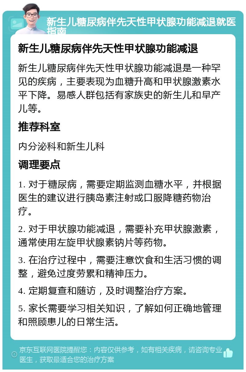 新生儿糖尿病伴先天性甲状腺功能减退就医指南 新生儿糖尿病伴先天性甲状腺功能减退 新生儿糖尿病伴先天性甲状腺功能减退是一种罕见的疾病，主要表现为血糖升高和甲状腺激素水平下降。易感人群包括有家族史的新生儿和早产儿等。 推荐科室 内分泌科和新生儿科 调理要点 1. 对于糖尿病，需要定期监测血糖水平，并根据医生的建议进行胰岛素注射或口服降糖药物治疗。 2. 对于甲状腺功能减退，需要补充甲状腺激素，通常使用左旋甲状腺素钠片等药物。 3. 在治疗过程中，需要注意饮食和生活习惯的调整，避免过度劳累和精神压力。 4. 定期复查和随访，及时调整治疗方案。 5. 家长需要学习相关知识，了解如何正确地管理和照顾患儿的日常生活。