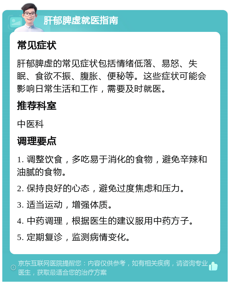 肝郁脾虚就医指南 常见症状 肝郁脾虚的常见症状包括情绪低落、易怒、失眠、食欲不振、腹胀、便秘等。这些症状可能会影响日常生活和工作，需要及时就医。 推荐科室 中医科 调理要点 1. 调整饮食，多吃易于消化的食物，避免辛辣和油腻的食物。 2. 保持良好的心态，避免过度焦虑和压力。 3. 适当运动，增强体质。 4. 中药调理，根据医生的建议服用中药方子。 5. 定期复诊，监测病情变化。