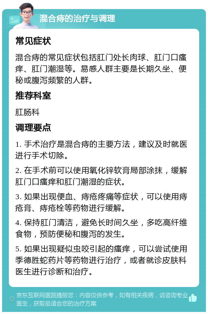 混合痔的治疗与调理 常见症状 混合痔的常见症状包括肛门处长肉球、肛门口瘙痒、肛门潮湿等。易感人群主要是长期久坐、便秘或腹泻频繁的人群。 推荐科室 肛肠科 调理要点 1. 手术治疗是混合痔的主要方法，建议及时就医进行手术切除。 2. 在手术前可以使用氧化锌软膏局部涂抹，缓解肛门口瘙痒和肛门潮湿的症状。 3. 如果出现便血、痔疮疼痛等症状，可以使用痔疮膏、痔疮栓等药物进行缓解。 4. 保持肛门清洁，避免长时间久坐，多吃高纤维食物，预防便秘和腹泻的发生。 5. 如果出现疑似虫咬引起的瘙痒，可以尝试使用季德胜蛇药片等药物进行治疗，或者就诊皮肤科医生进行诊断和治疗。