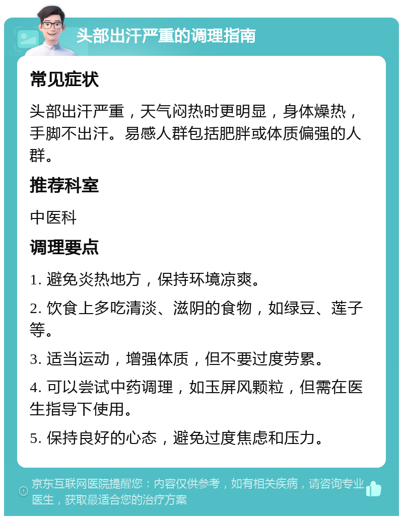 头部出汗严重的调理指南 常见症状 头部出汗严重，天气闷热时更明显，身体燥热，手脚不出汗。易感人群包括肥胖或体质偏强的人群。 推荐科室 中医科 调理要点 1. 避免炎热地方，保持环境凉爽。 2. 饮食上多吃清淡、滋阴的食物，如绿豆、莲子等。 3. 适当运动，增强体质，但不要过度劳累。 4. 可以尝试中药调理，如玉屏风颗粒，但需在医生指导下使用。 5. 保持良好的心态，避免过度焦虑和压力。