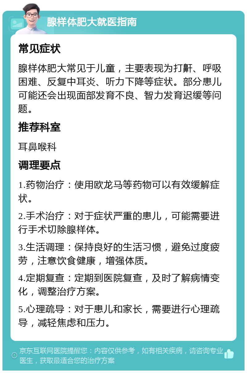 腺样体肥大就医指南 常见症状 腺样体肥大常见于儿童，主要表现为打鼾、呼吸困难、反复中耳炎、听力下降等症状。部分患儿可能还会出现面部发育不良、智力发育迟缓等问题。 推荐科室 耳鼻喉科 调理要点 1.药物治疗：使用欧龙马等药物可以有效缓解症状。 2.手术治疗：对于症状严重的患儿，可能需要进行手术切除腺样体。 3.生活调理：保持良好的生活习惯，避免过度疲劳，注意饮食健康，增强体质。 4.定期复查：定期到医院复查，及时了解病情变化，调整治疗方案。 5.心理疏导：对于患儿和家长，需要进行心理疏导，减轻焦虑和压力。