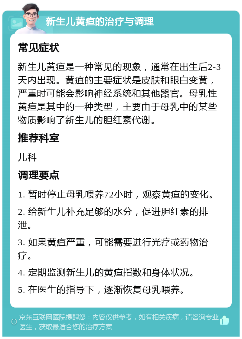 新生儿黄疸的治疗与调理 常见症状 新生儿黄疸是一种常见的现象，通常在出生后2-3天内出现。黄疸的主要症状是皮肤和眼白变黄，严重时可能会影响神经系统和其他器官。母乳性黄疸是其中的一种类型，主要由于母乳中的某些物质影响了新生儿的胆红素代谢。 推荐科室 儿科 调理要点 1. 暂时停止母乳喂养72小时，观察黄疸的变化。 2. 给新生儿补充足够的水分，促进胆红素的排泄。 3. 如果黄疸严重，可能需要进行光疗或药物治疗。 4. 定期监测新生儿的黄疸指数和身体状况。 5. 在医生的指导下，逐渐恢复母乳喂养。