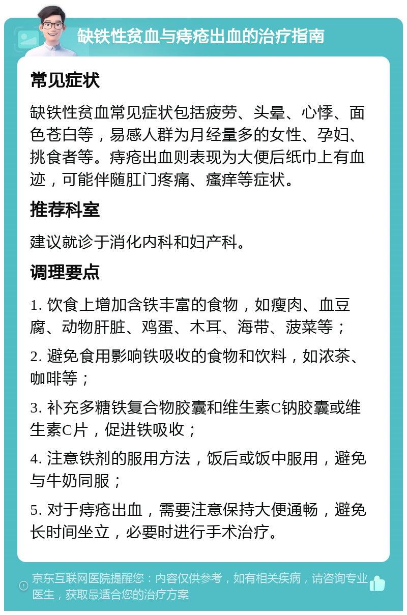 缺铁性贫血与痔疮出血的治疗指南 常见症状 缺铁性贫血常见症状包括疲劳、头晕、心悸、面色苍白等，易感人群为月经量多的女性、孕妇、挑食者等。痔疮出血则表现为大便后纸巾上有血迹，可能伴随肛门疼痛、瘙痒等症状。 推荐科室 建议就诊于消化内科和妇产科。 调理要点 1. 饮食上增加含铁丰富的食物，如瘦肉、血豆腐、动物肝脏、鸡蛋、木耳、海带、菠菜等； 2. 避免食用影响铁吸收的食物和饮料，如浓茶、咖啡等； 3. 补充多糖铁复合物胶囊和维生素C钠胶囊或维生素C片，促进铁吸收； 4. 注意铁剂的服用方法，饭后或饭中服用，避免与牛奶同服； 5. 对于痔疮出血，需要注意保持大便通畅，避免长时间坐立，必要时进行手术治疗。