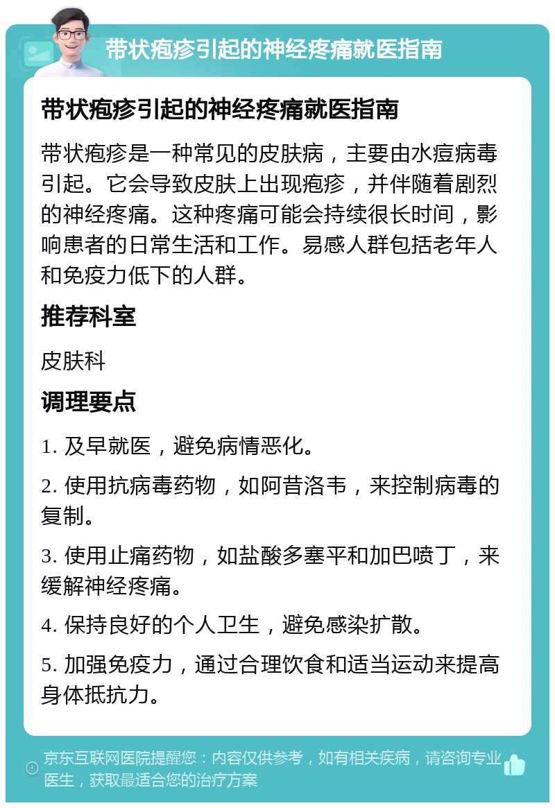 带状疱疹引起的神经疼痛就医指南 带状疱疹引起的神经疼痛就医指南 带状疱疹是一种常见的皮肤病，主要由水痘病毒引起。它会导致皮肤上出现疱疹，并伴随着剧烈的神经疼痛。这种疼痛可能会持续很长时间，影响患者的日常生活和工作。易感人群包括老年人和免疫力低下的人群。 推荐科室 皮肤科 调理要点 1. 及早就医，避免病情恶化。 2. 使用抗病毒药物，如阿昔洛韦，来控制病毒的复制。 3. 使用止痛药物，如盐酸多塞平和加巴喷丁，来缓解神经疼痛。 4. 保持良好的个人卫生，避免感染扩散。 5. 加强免疫力，通过合理饮食和适当运动来提高身体抵抗力。