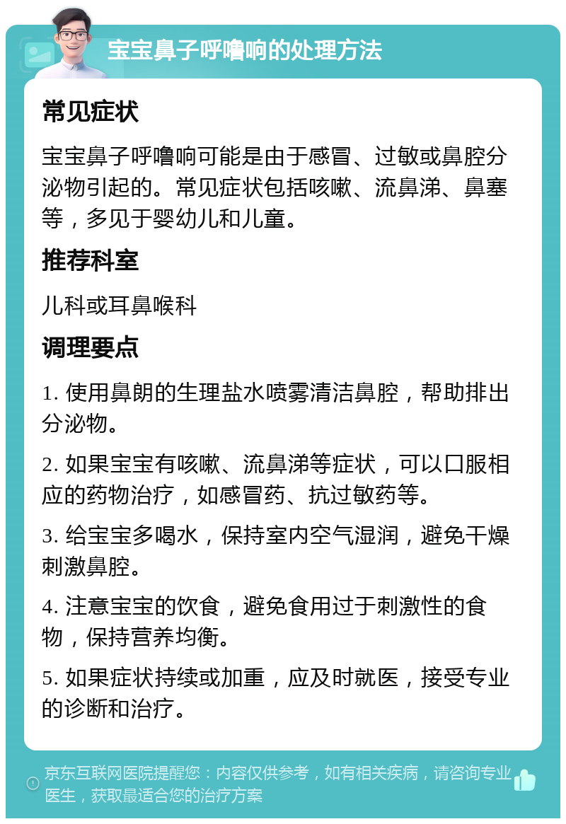 宝宝鼻子呼噜响的处理方法 常见症状 宝宝鼻子呼噜响可能是由于感冒、过敏或鼻腔分泌物引起的。常见症状包括咳嗽、流鼻涕、鼻塞等，多见于婴幼儿和儿童。 推荐科室 儿科或耳鼻喉科 调理要点 1. 使用鼻朗的生理盐水喷雾清洁鼻腔，帮助排出分泌物。 2. 如果宝宝有咳嗽、流鼻涕等症状，可以口服相应的药物治疗，如感冒药、抗过敏药等。 3. 给宝宝多喝水，保持室内空气湿润，避免干燥刺激鼻腔。 4. 注意宝宝的饮食，避免食用过于刺激性的食物，保持营养均衡。 5. 如果症状持续或加重，应及时就医，接受专业的诊断和治疗。