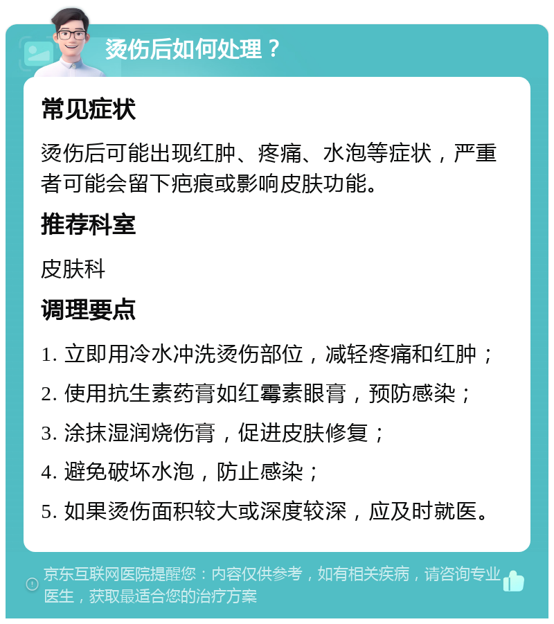 烫伤后如何处理？ 常见症状 烫伤后可能出现红肿、疼痛、水泡等症状，严重者可能会留下疤痕或影响皮肤功能。 推荐科室 皮肤科 调理要点 1. 立即用冷水冲洗烫伤部位，减轻疼痛和红肿； 2. 使用抗生素药膏如红霉素眼膏，预防感染； 3. 涂抹湿润烧伤膏，促进皮肤修复； 4. 避免破坏水泡，防止感染； 5. 如果烫伤面积较大或深度较深，应及时就医。