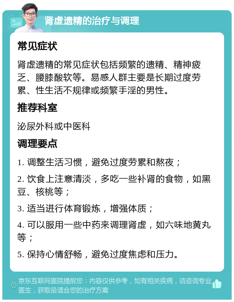 肾虚遗精的治疗与调理 常见症状 肾虚遗精的常见症状包括频繁的遗精、精神疲乏、腰膝酸软等。易感人群主要是长期过度劳累、性生活不规律或频繁手淫的男性。 推荐科室 泌尿外科或中医科 调理要点 1. 调整生活习惯，避免过度劳累和熬夜； 2. 饮食上注意清淡，多吃一些补肾的食物，如黑豆、核桃等； 3. 适当进行体育锻炼，增强体质； 4. 可以服用一些中药来调理肾虚，如六味地黄丸等； 5. 保持心情舒畅，避免过度焦虑和压力。