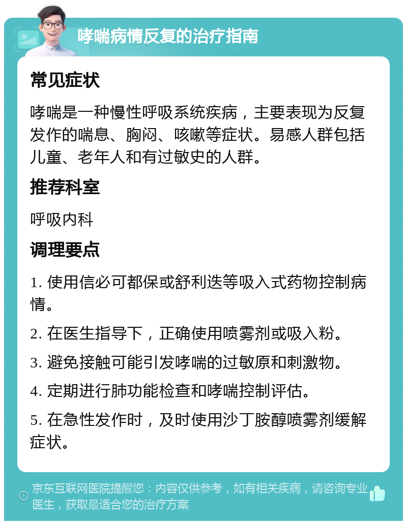 哮喘病情反复的治疗指南 常见症状 哮喘是一种慢性呼吸系统疾病，主要表现为反复发作的喘息、胸闷、咳嗽等症状。易感人群包括儿童、老年人和有过敏史的人群。 推荐科室 呼吸内科 调理要点 1. 使用信必可都保或舒利迭等吸入式药物控制病情。 2. 在医生指导下，正确使用喷雾剂或吸入粉。 3. 避免接触可能引发哮喘的过敏原和刺激物。 4. 定期进行肺功能检查和哮喘控制评估。 5. 在急性发作时，及时使用沙丁胺醇喷雾剂缓解症状。