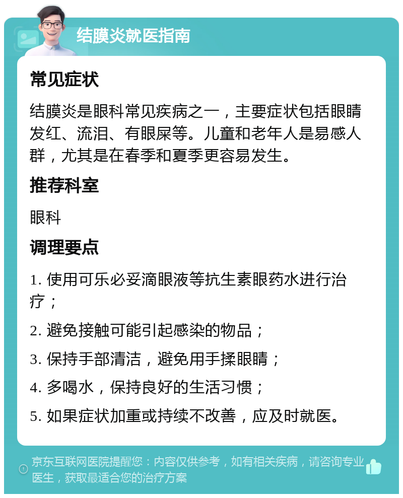 结膜炎就医指南 常见症状 结膜炎是眼科常见疾病之一，主要症状包括眼睛发红、流泪、有眼屎等。儿童和老年人是易感人群，尤其是在春季和夏季更容易发生。 推荐科室 眼科 调理要点 1. 使用可乐必妥滴眼液等抗生素眼药水进行治疗； 2. 避免接触可能引起感染的物品； 3. 保持手部清洁，避免用手揉眼睛； 4. 多喝水，保持良好的生活习惯； 5. 如果症状加重或持续不改善，应及时就医。