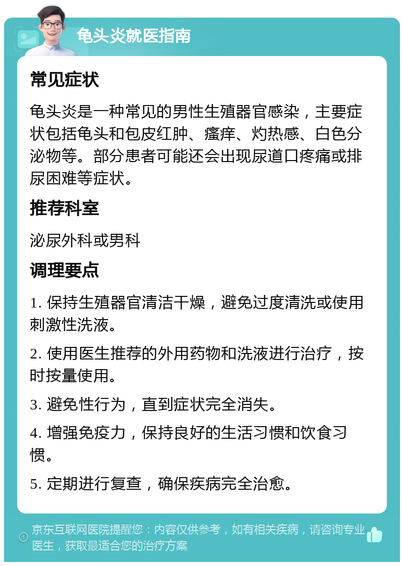 龟头炎就医指南 常见症状 龟头炎是一种常见的男性生殖器官感染，主要症状包括龟头和包皮红肿、瘙痒、灼热感、白色分泌物等。部分患者可能还会出现尿道口疼痛或排尿困难等症状。 推荐科室 泌尿外科或男科 调理要点 1. 保持生殖器官清洁干燥，避免过度清洗或使用刺激性洗液。 2. 使用医生推荐的外用药物和洗液进行治疗，按时按量使用。 3. 避免性行为，直到症状完全消失。 4. 增强免疫力，保持良好的生活习惯和饮食习惯。 5. 定期进行复查，确保疾病完全治愈。