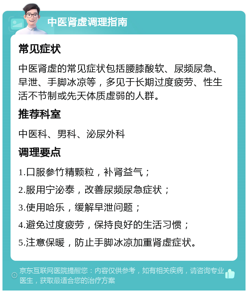 中医肾虚调理指南 常见症状 中医肾虚的常见症状包括腰膝酸软、尿频尿急、早泄、手脚冰凉等，多见于长期过度疲劳、性生活不节制或先天体质虚弱的人群。 推荐科室 中医科、男科、泌尿外科 调理要点 1.口服参竹精颗粒，补肾益气； 2.服用宁泌泰，改善尿频尿急症状； 3.使用哈乐，缓解早泄问题； 4.避免过度疲劳，保持良好的生活习惯； 5.注意保暖，防止手脚冰凉加重肾虚症状。