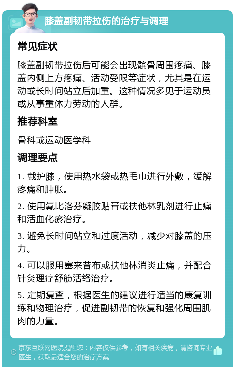 膝盖副韧带拉伤的治疗与调理 常见症状 膝盖副韧带拉伤后可能会出现髌骨周围疼痛、膝盖内侧上方疼痛、活动受限等症状，尤其是在运动或长时间站立后加重。这种情况多见于运动员或从事重体力劳动的人群。 推荐科室 骨科或运动医学科 调理要点 1. 戴护膝，使用热水袋或热毛巾进行外敷，缓解疼痛和肿胀。 2. 使用氟比洛芬凝胶贴膏或扶他林乳剂进行止痛和活血化瘀治疗。 3. 避免长时间站立和过度活动，减少对膝盖的压力。 4. 可以服用塞来昔布或扶他林消炎止痛，并配合针灸理疗舒筋活络治疗。 5. 定期复查，根据医生的建议进行适当的康复训练和物理治疗，促进副韧带的恢复和强化周围肌肉的力量。