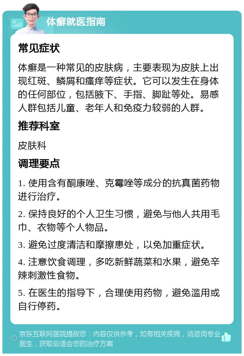 体癣就医指南 常见症状 体癣是一种常见的皮肤病，主要表现为皮肤上出现红斑、鳞屑和瘙痒等症状。它可以发生在身体的任何部位，包括腋下、手指、脚趾等处。易感人群包括儿童、老年人和免疫力较弱的人群。 推荐科室 皮肤科 调理要点 1. 使用含有酮康唑、克霉唑等成分的抗真菌药物进行治疗。 2. 保持良好的个人卫生习惯，避免与他人共用毛巾、衣物等个人物品。 3. 避免过度清洁和摩擦患处，以免加重症状。 4. 注意饮食调理，多吃新鲜蔬菜和水果，避免辛辣刺激性食物。 5. 在医生的指导下，合理使用药物，避免滥用或自行停药。