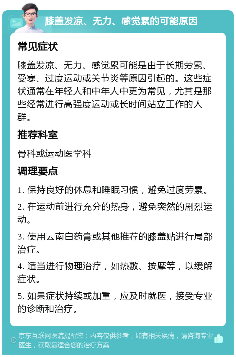 膝盖发凉、无力、感觉累的可能原因 常见症状 膝盖发凉、无力、感觉累可能是由于长期劳累、受寒、过度运动或关节炎等原因引起的。这些症状通常在年轻人和中年人中更为常见，尤其是那些经常进行高强度运动或长时间站立工作的人群。 推荐科室 骨科或运动医学科 调理要点 1. 保持良好的休息和睡眠习惯，避免过度劳累。 2. 在运动前进行充分的热身，避免突然的剧烈运动。 3. 使用云南白药膏或其他推荐的膝盖贴进行局部治疗。 4. 适当进行物理治疗，如热敷、按摩等，以缓解症状。 5. 如果症状持续或加重，应及时就医，接受专业的诊断和治疗。