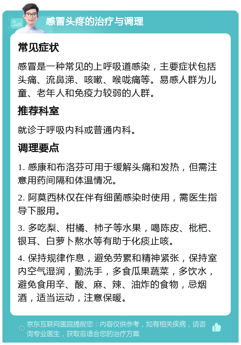 感冒头疼的治疗与调理 常见症状 感冒是一种常见的上呼吸道感染，主要症状包括头痛、流鼻涕、咳嗽、喉咙痛等。易感人群为儿童、老年人和免疫力较弱的人群。 推荐科室 就诊于呼吸内科或普通内科。 调理要点 1. 感康和布洛芬可用于缓解头痛和发热，但需注意用药间隔和体温情况。 2. 阿莫西林仅在伴有细菌感染时使用，需医生指导下服用。 3. 多吃梨、柑橘、柿子等水果，喝陈皮、枇杷、银耳、白萝卜熬水等有助于化痰止咳。 4. 保持规律作息，避免劳累和精神紧张，保持室内空气湿润，勤洗手，多食瓜果蔬菜，多饮水，避免食用辛、酸、麻、辣、油炸的食物，忌烟酒，适当运动，注意保暖。