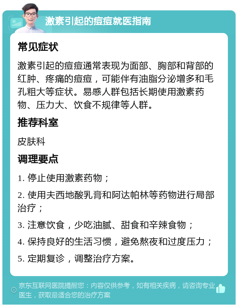 激素引起的痘痘就医指南 常见症状 激素引起的痘痘通常表现为面部、胸部和背部的红肿、疼痛的痘痘，可能伴有油脂分泌增多和毛孔粗大等症状。易感人群包括长期使用激素药物、压力大、饮食不规律等人群。 推荐科室 皮肤科 调理要点 1. 停止使用激素药物； 2. 使用夫西地酸乳膏和阿达帕林等药物进行局部治疗； 3. 注意饮食，少吃油腻、甜食和辛辣食物； 4. 保持良好的生活习惯，避免熬夜和过度压力； 5. 定期复诊，调整治疗方案。