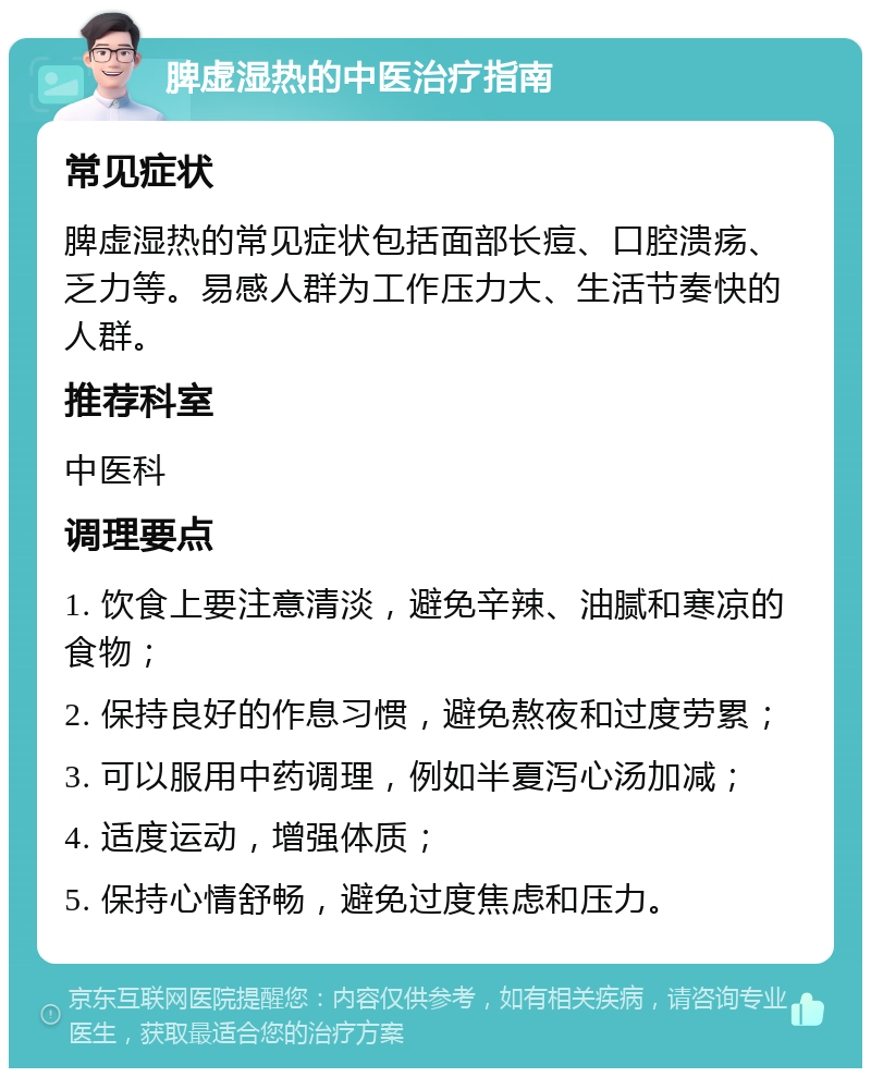 脾虚湿热的中医治疗指南 常见症状 脾虚湿热的常见症状包括面部长痘、口腔溃疡、乏力等。易感人群为工作压力大、生活节奏快的人群。 推荐科室 中医科 调理要点 1. 饮食上要注意清淡，避免辛辣、油腻和寒凉的食物； 2. 保持良好的作息习惯，避免熬夜和过度劳累； 3. 可以服用中药调理，例如半夏泻心汤加减； 4. 适度运动，增强体质； 5. 保持心情舒畅，避免过度焦虑和压力。