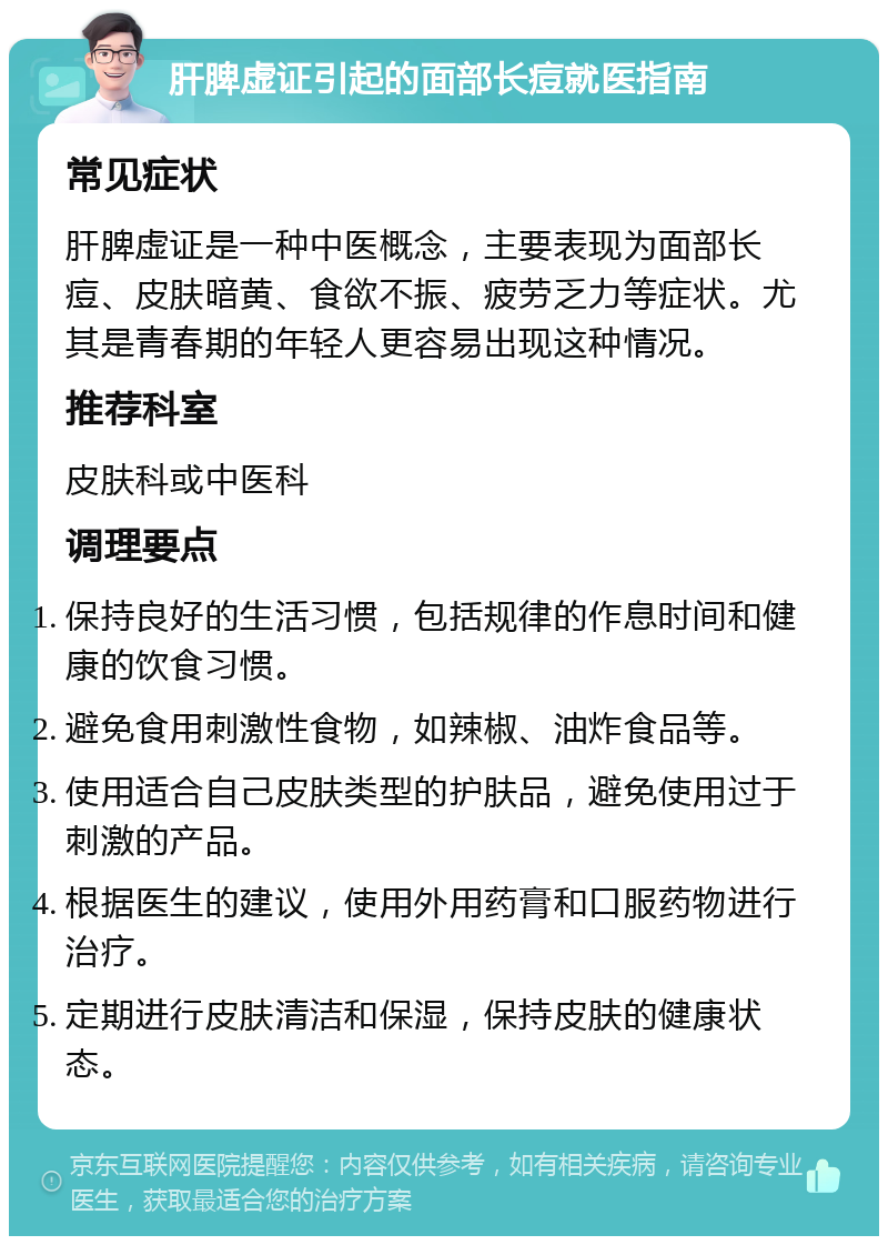 肝脾虚证引起的面部长痘就医指南 常见症状 肝脾虚证是一种中医概念，主要表现为面部长痘、皮肤暗黄、食欲不振、疲劳乏力等症状。尤其是青春期的年轻人更容易出现这种情况。 推荐科室 皮肤科或中医科 调理要点 保持良好的生活习惯，包括规律的作息时间和健康的饮食习惯。 避免食用刺激性食物，如辣椒、油炸食品等。 使用适合自己皮肤类型的护肤品，避免使用过于刺激的产品。 根据医生的建议，使用外用药膏和口服药物进行治疗。 定期进行皮肤清洁和保湿，保持皮肤的健康状态。