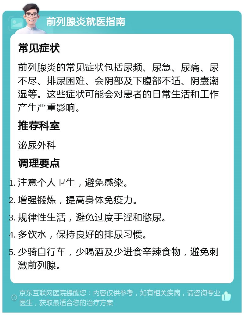 前列腺炎就医指南 常见症状 前列腺炎的常见症状包括尿频、尿急、尿痛、尿不尽、排尿困难、会阴部及下腹部不适、阴囊潮湿等。这些症状可能会对患者的日常生活和工作产生严重影响。 推荐科室 泌尿外科 调理要点 注意个人卫生，避免感染。 增强锻炼，提高身体免疫力。 规律性生活，避免过度手淫和憋尿。 多饮水，保持良好的排尿习惯。 少骑自行车，少喝酒及少进食辛辣食物，避免刺激前列腺。