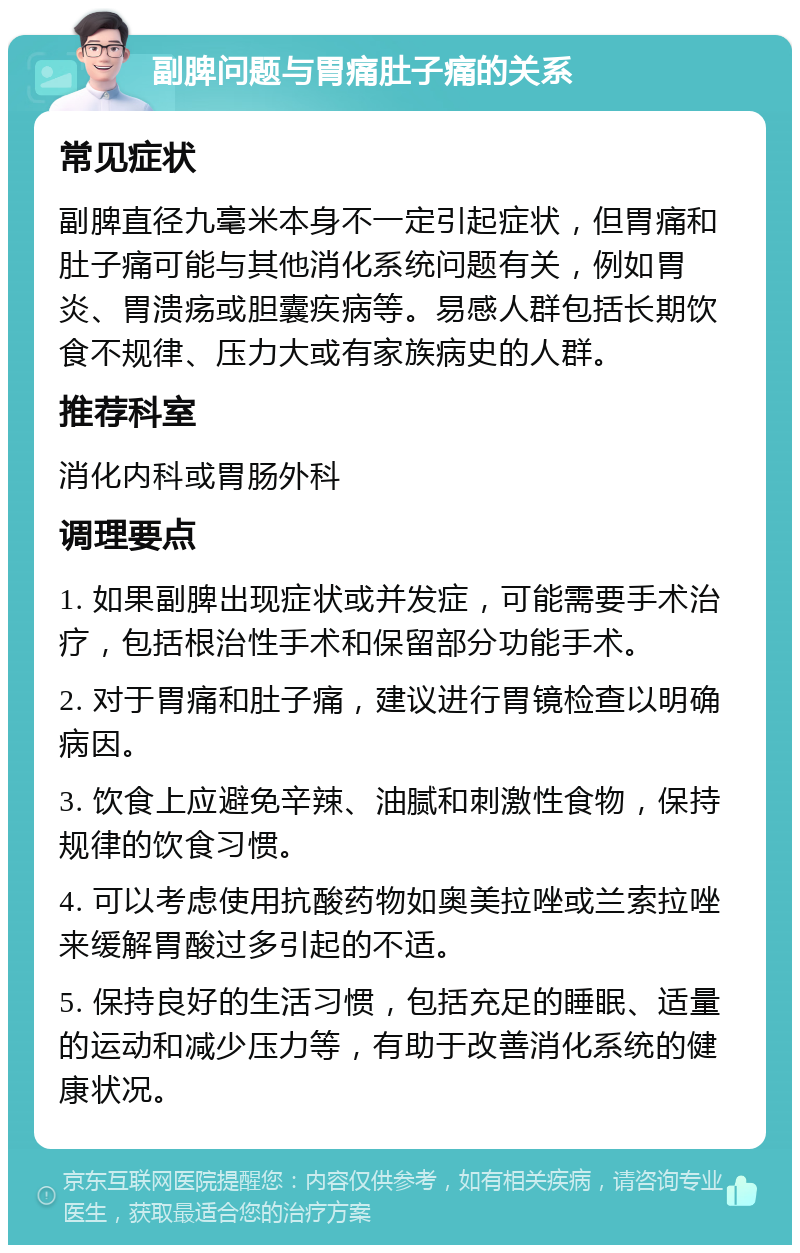 副脾问题与胃痛肚子痛的关系 常见症状 副脾直径九毫米本身不一定引起症状，但胃痛和肚子痛可能与其他消化系统问题有关，例如胃炎、胃溃疡或胆囊疾病等。易感人群包括长期饮食不规律、压力大或有家族病史的人群。 推荐科室 消化内科或胃肠外科 调理要点 1. 如果副脾出现症状或并发症，可能需要手术治疗，包括根治性手术和保留部分功能手术。 2. 对于胃痛和肚子痛，建议进行胃镜检查以明确病因。 3. 饮食上应避免辛辣、油腻和刺激性食物，保持规律的饮食习惯。 4. 可以考虑使用抗酸药物如奥美拉唑或兰索拉唑来缓解胃酸过多引起的不适。 5. 保持良好的生活习惯，包括充足的睡眠、适量的运动和减少压力等，有助于改善消化系统的健康状况。