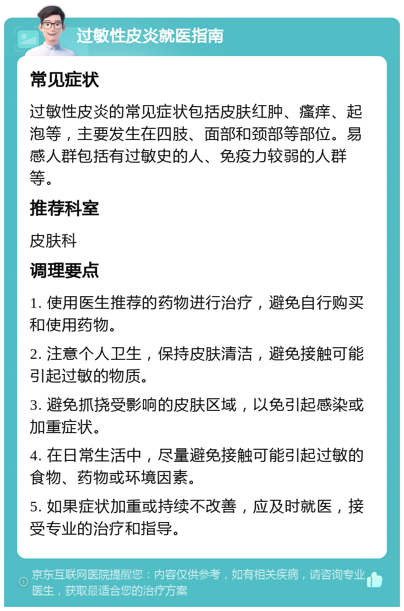 过敏性皮炎就医指南 常见症状 过敏性皮炎的常见症状包括皮肤红肿、瘙痒、起泡等，主要发生在四肢、面部和颈部等部位。易感人群包括有过敏史的人、免疫力较弱的人群等。 推荐科室 皮肤科 调理要点 1. 使用医生推荐的药物进行治疗，避免自行购买和使用药物。 2. 注意个人卫生，保持皮肤清洁，避免接触可能引起过敏的物质。 3. 避免抓挠受影响的皮肤区域，以免引起感染或加重症状。 4. 在日常生活中，尽量避免接触可能引起过敏的食物、药物或环境因素。 5. 如果症状加重或持续不改善，应及时就医，接受专业的治疗和指导。