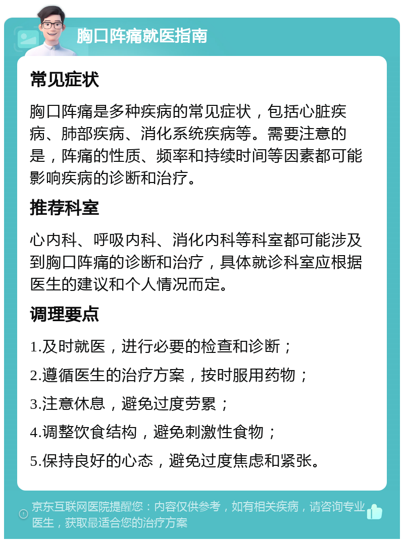 胸口阵痛就医指南 常见症状 胸口阵痛是多种疾病的常见症状，包括心脏疾病、肺部疾病、消化系统疾病等。需要注意的是，阵痛的性质、频率和持续时间等因素都可能影响疾病的诊断和治疗。 推荐科室 心内科、呼吸内科、消化内科等科室都可能涉及到胸口阵痛的诊断和治疗，具体就诊科室应根据医生的建议和个人情况而定。 调理要点 1.及时就医，进行必要的检查和诊断； 2.遵循医生的治疗方案，按时服用药物； 3.注意休息，避免过度劳累； 4.调整饮食结构，避免刺激性食物； 5.保持良好的心态，避免过度焦虑和紧张。