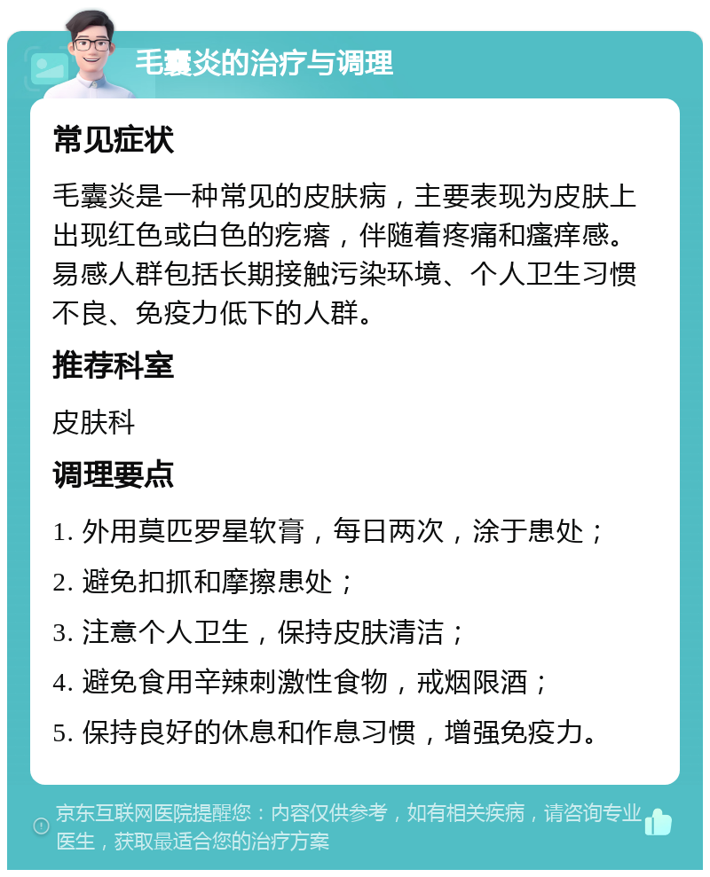 毛囊炎的治疗与调理 常见症状 毛囊炎是一种常见的皮肤病，主要表现为皮肤上出现红色或白色的疙瘩，伴随着疼痛和瘙痒感。易感人群包括长期接触污染环境、个人卫生习惯不良、免疫力低下的人群。 推荐科室 皮肤科 调理要点 1. 外用莫匹罗星软膏，每日两次，涂于患处； 2. 避免扣抓和摩擦患处； 3. 注意个人卫生，保持皮肤清洁； 4. 避免食用辛辣刺激性食物，戒烟限酒； 5. 保持良好的休息和作息习惯，增强免疫力。