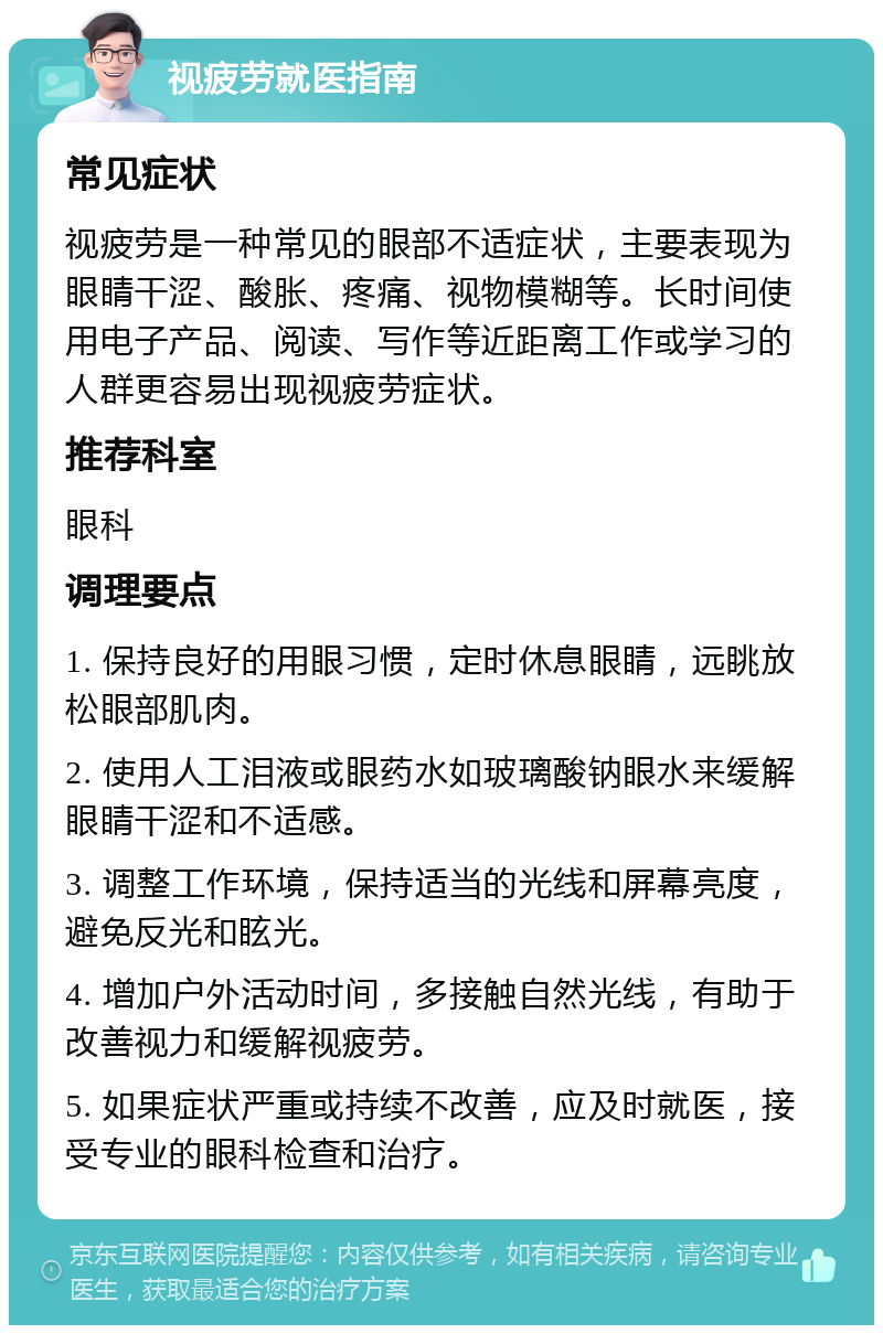 视疲劳就医指南 常见症状 视疲劳是一种常见的眼部不适症状，主要表现为眼睛干涩、酸胀、疼痛、视物模糊等。长时间使用电子产品、阅读、写作等近距离工作或学习的人群更容易出现视疲劳症状。 推荐科室 眼科 调理要点 1. 保持良好的用眼习惯，定时休息眼睛，远眺放松眼部肌肉。 2. 使用人工泪液或眼药水如玻璃酸钠眼水来缓解眼睛干涩和不适感。 3. 调整工作环境，保持适当的光线和屏幕亮度，避免反光和眩光。 4. 增加户外活动时间，多接触自然光线，有助于改善视力和缓解视疲劳。 5. 如果症状严重或持续不改善，应及时就医，接受专业的眼科检查和治疗。