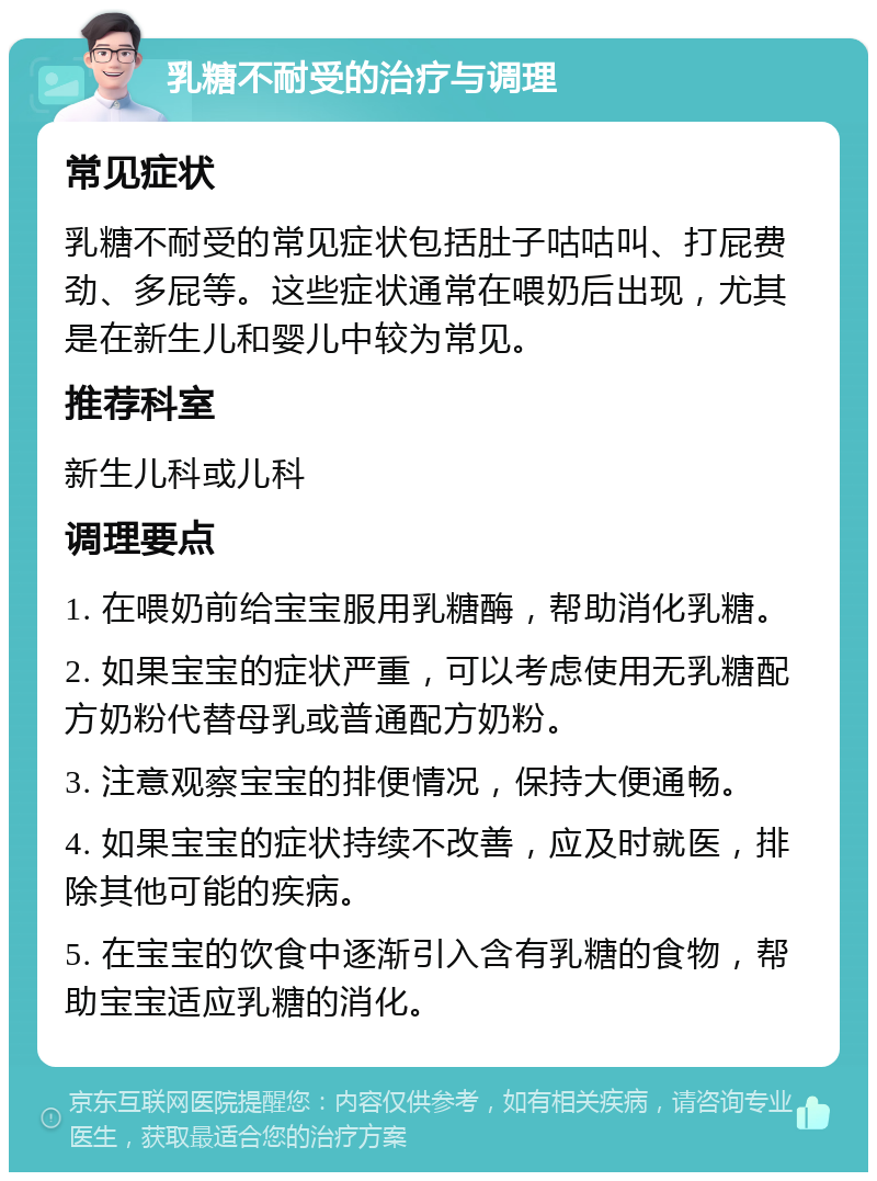 乳糖不耐受的治疗与调理 常见症状 乳糖不耐受的常见症状包括肚子咕咕叫、打屁费劲、多屁等。这些症状通常在喂奶后出现，尤其是在新生儿和婴儿中较为常见。 推荐科室 新生儿科或儿科 调理要点 1. 在喂奶前给宝宝服用乳糖酶，帮助消化乳糖。 2. 如果宝宝的症状严重，可以考虑使用无乳糖配方奶粉代替母乳或普通配方奶粉。 3. 注意观察宝宝的排便情况，保持大便通畅。 4. 如果宝宝的症状持续不改善，应及时就医，排除其他可能的疾病。 5. 在宝宝的饮食中逐渐引入含有乳糖的食物，帮助宝宝适应乳糖的消化。