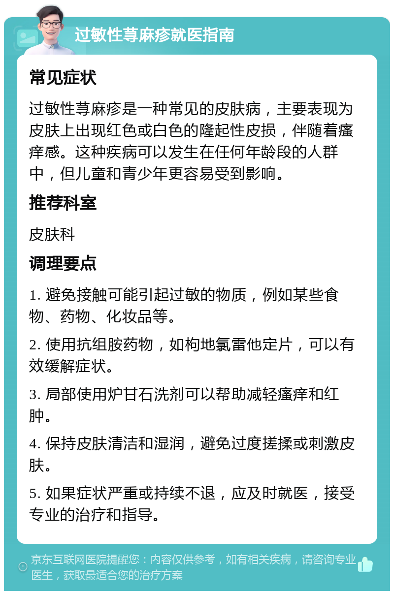 过敏性荨麻疹就医指南 常见症状 过敏性荨麻疹是一种常见的皮肤病，主要表现为皮肤上出现红色或白色的隆起性皮损，伴随着瘙痒感。这种疾病可以发生在任何年龄段的人群中，但儿童和青少年更容易受到影响。 推荐科室 皮肤科 调理要点 1. 避免接触可能引起过敏的物质，例如某些食物、药物、化妆品等。 2. 使用抗组胺药物，如枸地氯雷他定片，可以有效缓解症状。 3. 局部使用炉甘石洗剂可以帮助减轻瘙痒和红肿。 4. 保持皮肤清洁和湿润，避免过度搓揉或刺激皮肤。 5. 如果症状严重或持续不退，应及时就医，接受专业的治疗和指导。